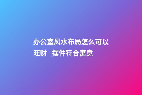 办公室风水布局怎么可以旺财   摆件符合寓意